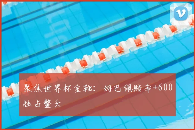 聚焦世界杯金靴:姆巴佩赔率+600独占鳌头