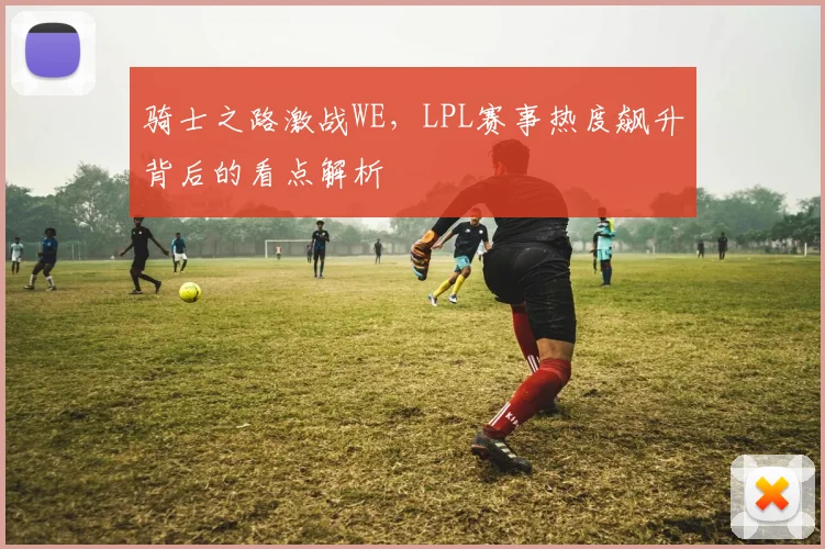骑士之路激战WE,LPL赛事热度飙升背后的看点解析