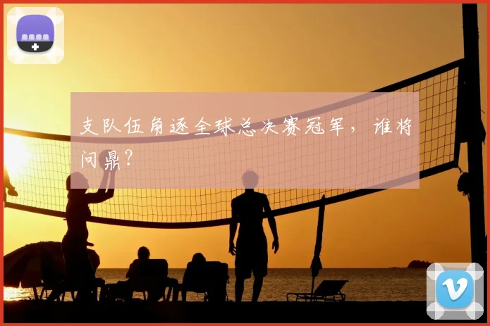支队伍角逐全球总决赛冠军,谁将问鼎?